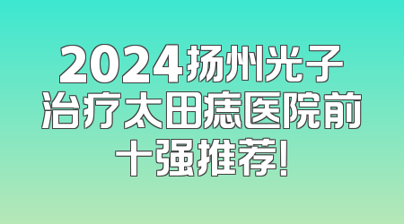 2024扬州光子治疗太田痣医院前十强推荐！