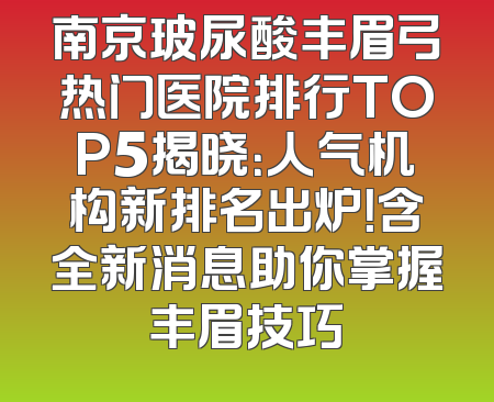 南京玻尿酸丰眉弓热门医院排行TOP5揭晓：人气机构新排名出炉！含全新消息助你掌握丰眉技巧