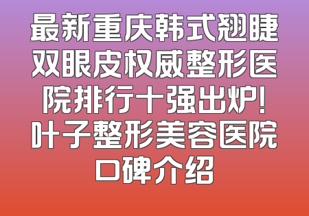 最新重庆韩式翘睫双眼皮权威整形医院排行十强出炉！叶子整形美容医院口碑介绍