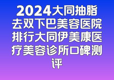 2024大同抽脂去双下巴美容医院排行大同伊美康医疗美容诊所口碑测评