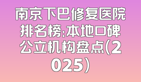 南京下巴修复医院排名榜：本地口碑公立机构盘点（2025）