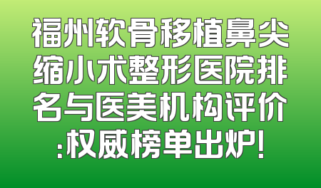 福州软骨移植鼻尖缩小术整形医院排名与医美机构评价：权威榜单出炉！