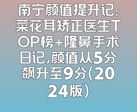 南宁颜值提升记：菜花耳矫正医生TOP榜+隆鼻手术日记，颜值从5分飙升至9分（2024版）