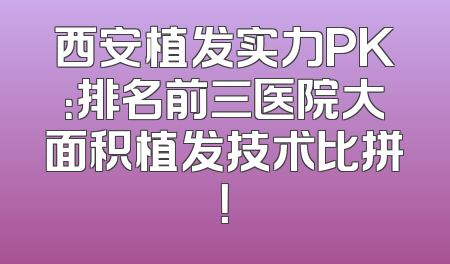 西安植发实力PK：排名前三医院大面积植发技术比拼！