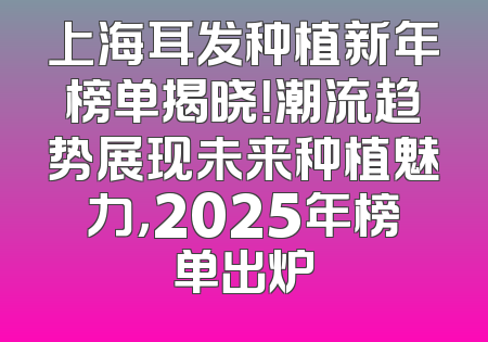 上海耳发种植新年榜单揭晓！潮流趋势展现未来种植魅力，2025年榜单出炉