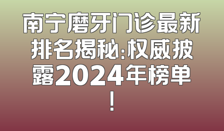 南宁磨牙门诊最新排名揭秘：权威披露2024年榜单！