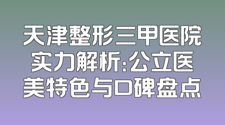 天津整形三甲医院实力解析：公立医美特色与口碑盘点
