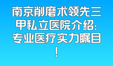 南京削磨术领先三甲私立医院介绍：专业医疗实力瞩目！