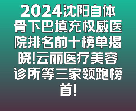 2024沈阳自体骨下巴填充权威医院排名前十榜单揭晓！云丽医疗美容诊所等三家领跑榜首！