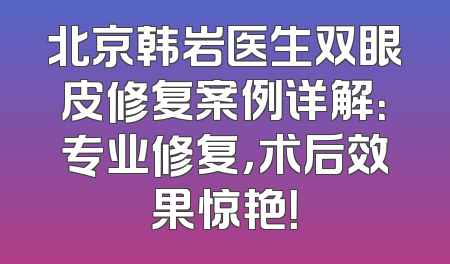 北京韩岩医生双眼皮修复案例详解：专业修复，术后效果惊艳！