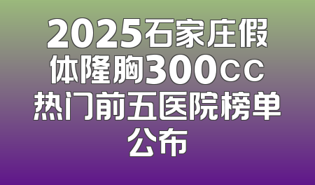 2025石家庄假体隆胸300cc热门前五医院榜单公布