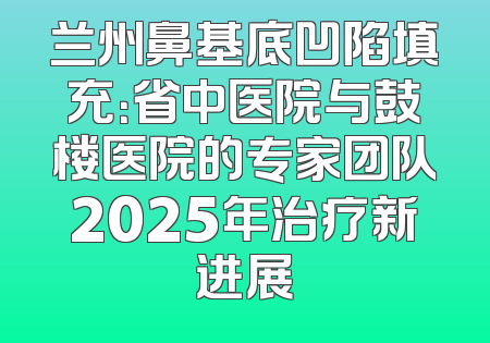 兰州鼻基底凹陷填充：省中医院与鼓楼医院的专家团队2025年治疗新进展
