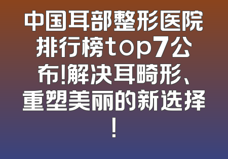 中国耳部整形医院排行榜top7公布！解决耳畸形、重塑美丽的新选择！
