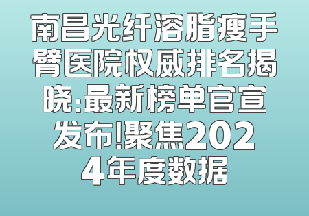 南昌光纤溶脂瘦手臂医院权威排名揭晓：最新榜单官宣发布！聚焦2024年度数据