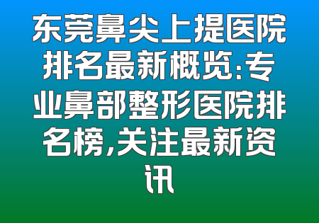 东莞鼻尖上提医院排名最新概览：专业鼻部整形医院排名榜，关注最新资讯