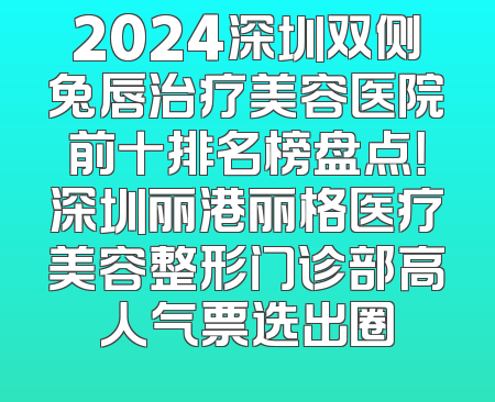 2024深圳双侧兔唇治疗美容医院前十排名榜盘点！深圳丽港丽格医疗美容整形门诊部高人气票选出圈