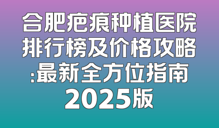 合肥疤痕种植医院排行榜及价格攻略：最新全方位指南2025版