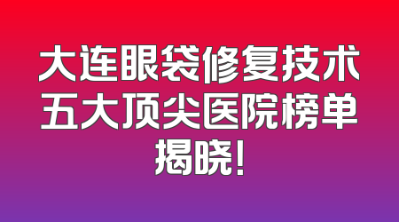 大连眼袋修复技术五大顶尖医院榜单揭晓！