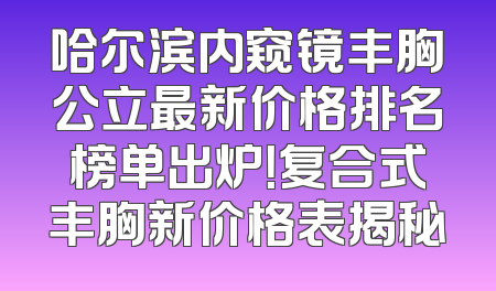 哈尔滨内窥镜丰胸公立最新价格排名榜单出炉！复合式丰胸新价格表揭秘