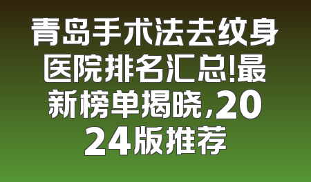 青岛手术法去纹身医院排名汇总！最新榜单揭晓，2024版推荐