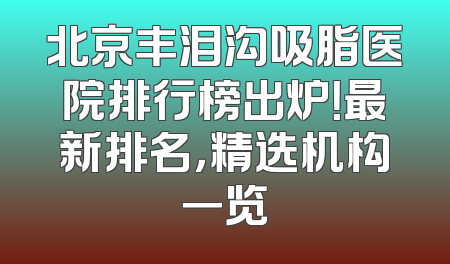北京丰泪沟吸脂医院排行榜出炉！最新排名，精选机构一览
