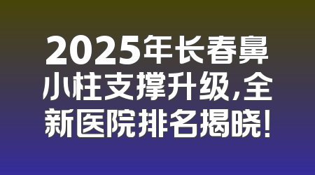 2025年长春鼻小柱支撑升级，全新医院排名揭晓！