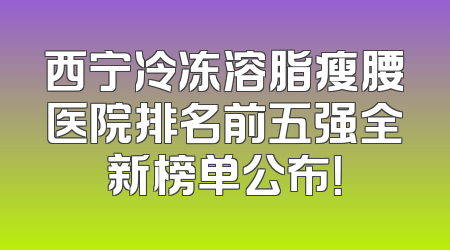 西宁冷冻溶脂瘦腰医院排名前五强全新榜单公布！