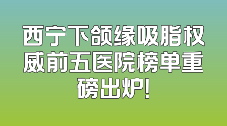 西宁下颌缘吸脂权威前五医院榜单重磅出炉！