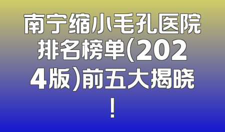 南宁缩小毛孔医院排名榜单（2024版）前五大揭晓！