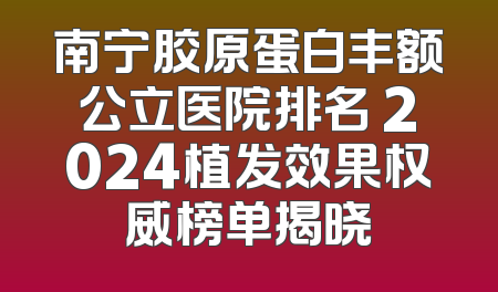 南宁胶原蛋白丰额公立医院排名 2024植发效果权威榜单揭晓