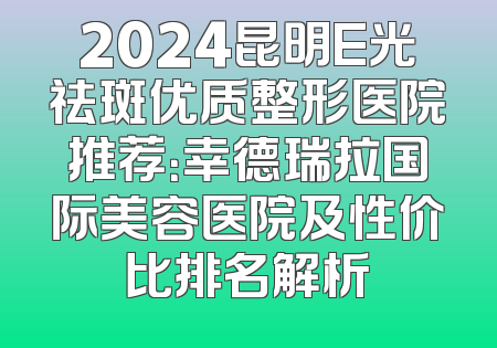2024昆明E光祛斑优质整形医院推荐：幸德瑞拉国际美容医院及性价比排名解析