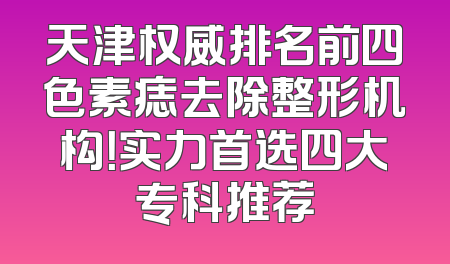 天津权威排名前四色素痣去除整形机构！实力首选四大专科推荐