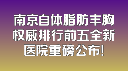 南京自体脂肪丰胸权威排行前五全新医院重磅公布！