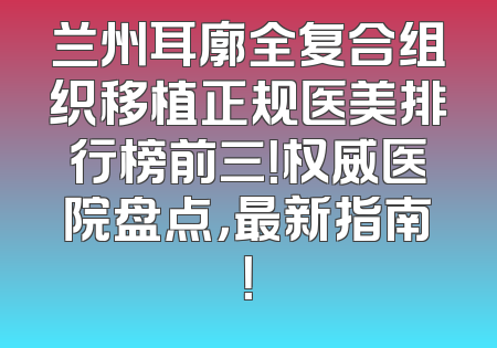 兰州耳廓全复合组织移植正规医美排行榜前三！权威医院盘点，最新指南！