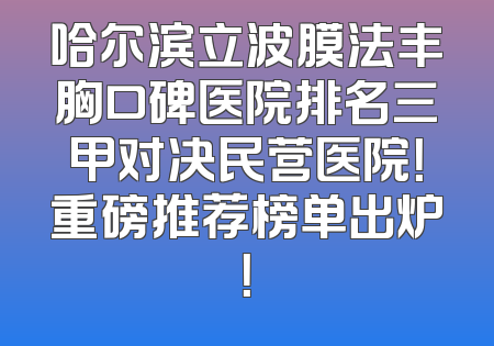 哈尔滨立波膜法丰胸口碑医院排名三甲对决民营医院！重磅推荐榜单出炉！