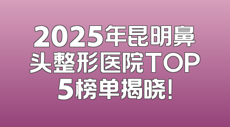 2025年昆明鼻头整形医院TOP5榜单揭晓！