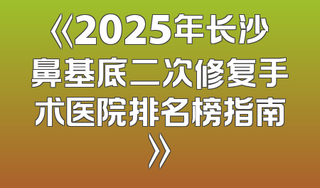 《2025年长沙鼻基底二次修复手术医院排名榜指南》