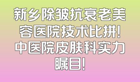 新乡除皱抗衰老美容医院技术比拼！中医院皮肤科实力瞩目！