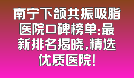 南宁下颌共振吸脂医院口碑榜单：最新排名揭晓，精选优质医院！