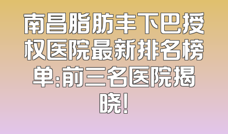 南昌脂肪丰下巴授权医院最新排名榜单：前三名医院揭晓！