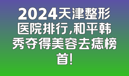 2024天津整形医院排行，和平韩秀夺得美容去痣榜首！