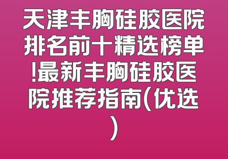 天津丰胸硅胶医院排名前十精选榜单！最新丰胸硅胶医院推荐指南（优选）