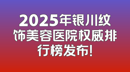 2025年银川纹饰美容医院权威排行榜发布！