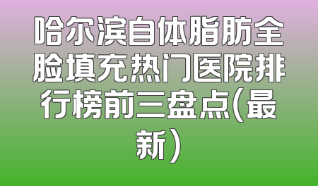 哈尔滨自体脂肪全脸填充热门医院排行榜前三盘点（最新）
