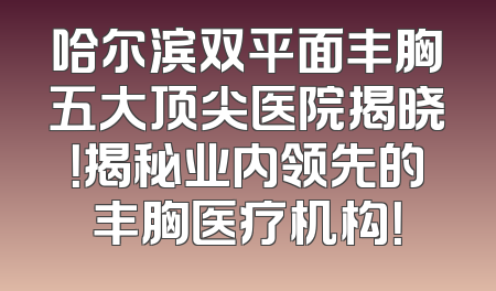 哈尔滨双平面丰胸五大顶尖医院揭晓！揭秘业内领先的丰胸医疗机构！
