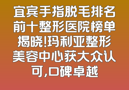 宜宾手指脱毛排名前十整形医院榜单揭晓！玛利亚整形美容中心获大众认可，口碑卓越
