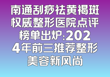 南通刮痧祛黄褐斑权威整形医院点评榜单出炉：2024年前三推荐整形美容新风尚