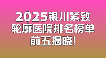 2025银川紧致轮廓医院排名榜单前五揭晓！