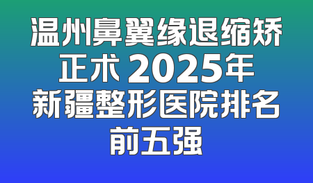 温州鼻翼缘退缩矫正术 2025年新疆整形医院排名前五强