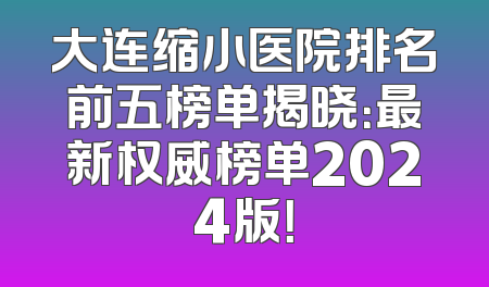 大连缩小医院排名前五榜单揭晓：最新权威榜单2024版！